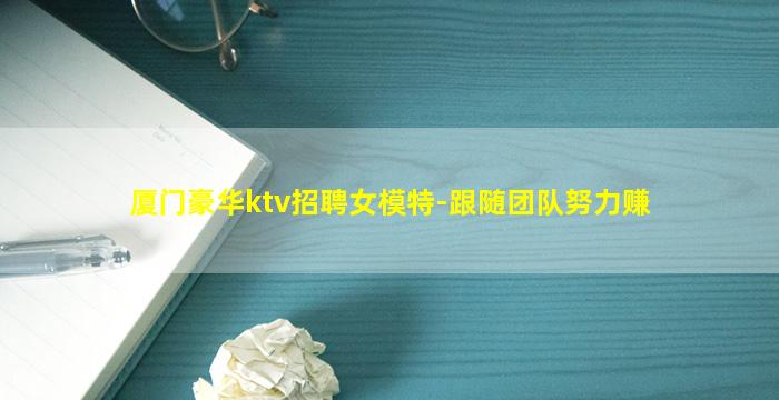 厦门豪华ktv招聘女模特-跟随团队努力赚